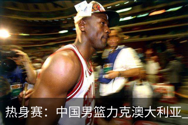 热身赛：中国男篮力克澳大利亚 王俊杰23+6+4赵继伟一度受伤